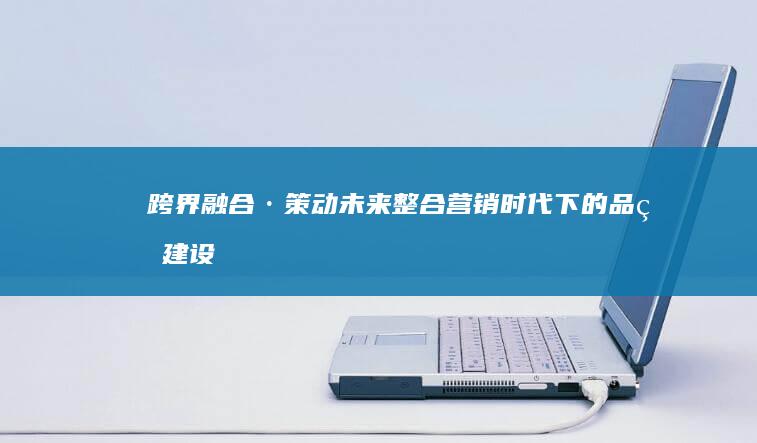 跨界融合·策动未来：整合营销时代下的品牌建设与创新路径