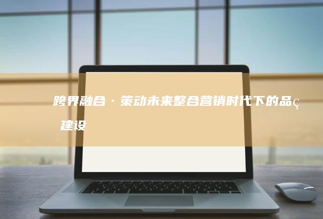 跨界融合·策动未来：整合营销时代下的品牌建设与创新路径